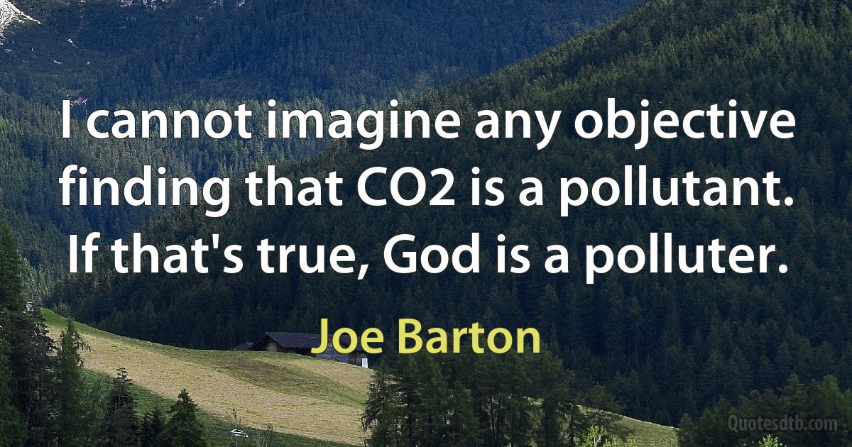 I cannot imagine any objective finding that CO2 is a pollutant. If that's true, God is a polluter. (Joe Barton)