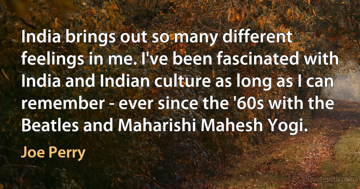 India brings out so many different feelings in me. I've been fascinated with India and Indian culture as long as I can remember - ever since the '60s with the Beatles and Maharishi Mahesh Yogi. (Joe Perry)