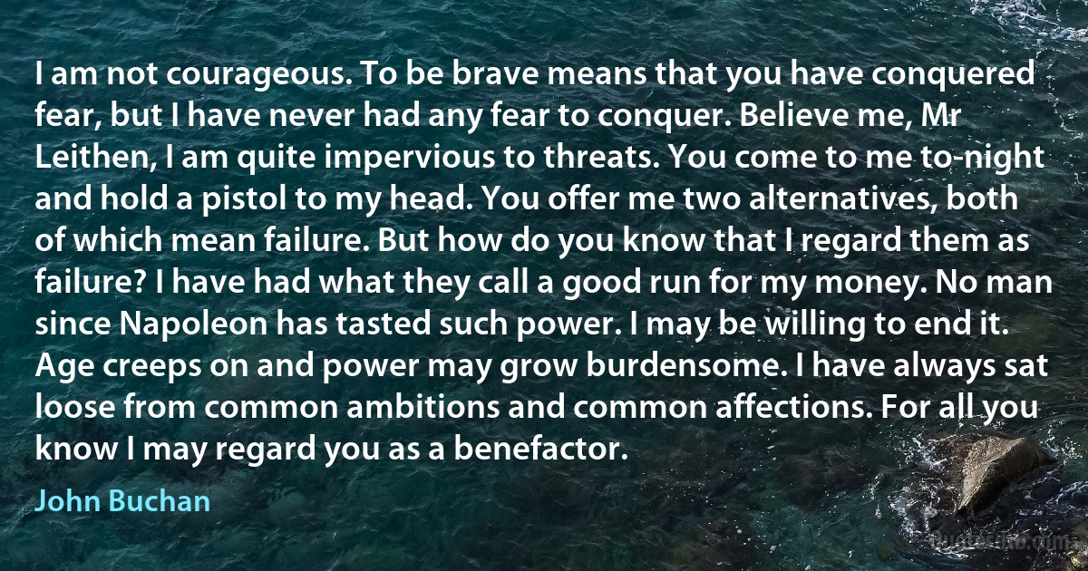 I am not courageous. To be brave means that you have conquered fear, but I have never had any fear to conquer. Believe me, Mr Leithen, I am quite impervious to threats. You come to me to-night and hold a pistol to my head. You offer me two alternatives, both of which mean failure. But how do you know that I regard them as failure? I have had what they call a good run for my money. No man since Napoleon has tasted such power. I may be willing to end it. Age creeps on and power may grow burdensome. I have always sat loose from common ambitions and common affections. For all you know I may regard you as a benefactor. (John Buchan)