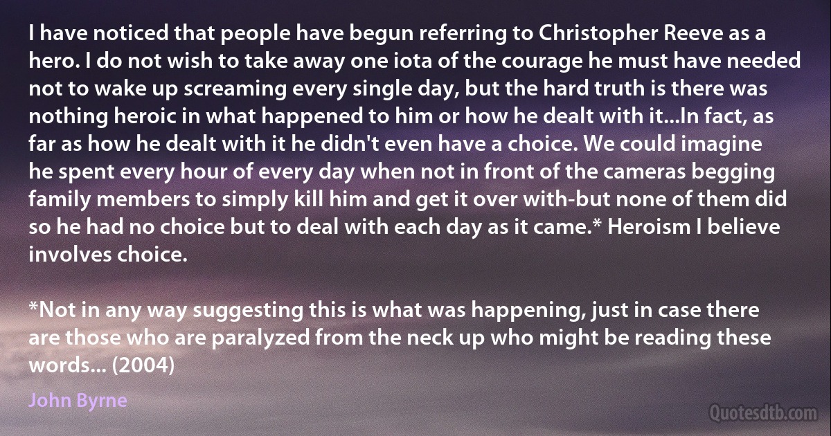 I have noticed that people have begun referring to Christopher Reeve as a hero. I do not wish to take away one iota of the courage he must have needed not to wake up screaming every single day, but the hard truth is there was nothing heroic in what happened to him or how he dealt with it...In fact, as far as how he dealt with it he didn't even have a choice. We could imagine he spent every hour of every day when not in front of the cameras begging family members to simply kill him and get it over with-but none of them did so he had no choice but to deal with each day as it came.* Heroism I believe involves choice.

*Not in any way suggesting this is what was happening, just in case there are those who are paralyzed from the neck up who might be reading these words... (2004) (John Byrne)