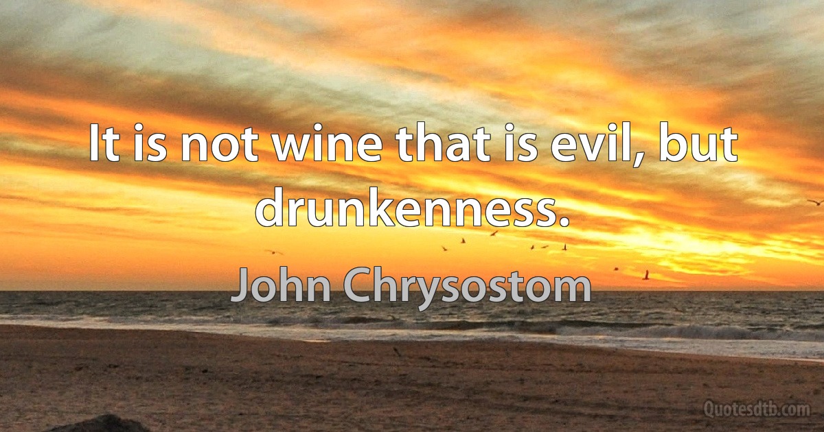 It is not wine that is evil, but drunkenness. (John Chrysostom)