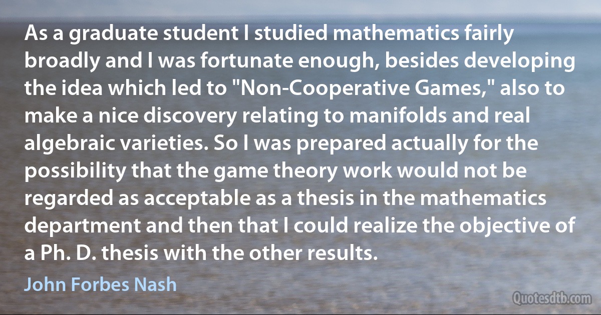 As a graduate student I studied mathematics fairly broadly and I was fortunate enough, besides developing the idea which led to "Non-Cooperative Games," also to make a nice discovery relating to manifolds and real algebraic varieties. So I was prepared actually for the possibility that the game theory work would not be regarded as acceptable as a thesis in the mathematics department and then that I could realize the objective of a Ph. D. thesis with the other results. (John Forbes Nash)