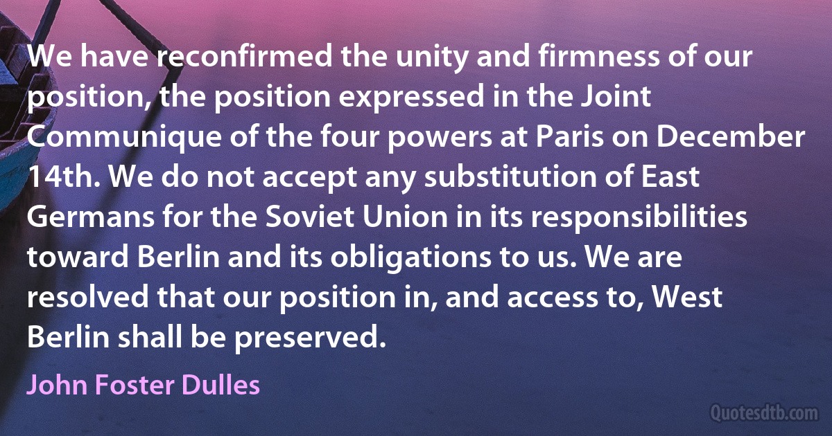 We have reconfirmed the unity and firmness of our position, the position expressed in the Joint Communique of the four powers at Paris on December 14th. We do not accept any substitution of East Germans for the Soviet Union in its responsibilities toward Berlin and its obligations to us. We are resolved that our position in, and access to, West Berlin shall be preserved. (John Foster Dulles)