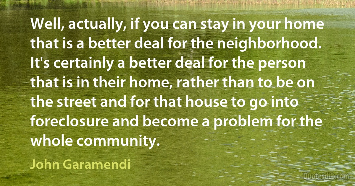 Well, actually, if you can stay in your home that is a better deal for the neighborhood. It's certainly a better deal for the person that is in their home, rather than to be on the street and for that house to go into foreclosure and become a problem for the whole community. (John Garamendi)