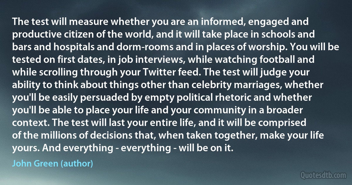 The test will measure whether you are an informed, engaged and productive citizen of the world, and it will take place in schools and bars and hospitals and dorm-rooms and in places of worship. You will be tested on first dates, in job interviews, while watching football and while scrolling through your Twitter feed. The test will judge your ability to think about things other than celebrity marriages, whether you'll be easily persuaded by empty political rhetoric and whether you'll be able to place your life and your community in a broader context. The test will last your entire life, and it will be comprised of the millions of decisions that, when taken together, make your life yours. And everything - everything - will be on it. (John Green (author))