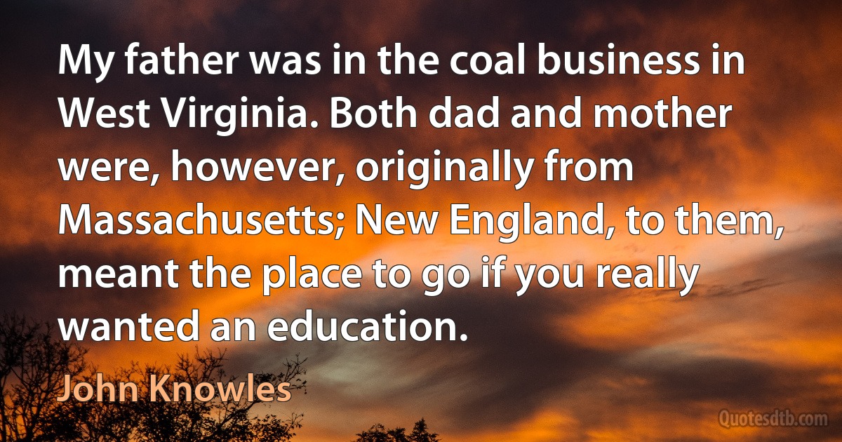 My father was in the coal business in West Virginia. Both dad and mother were, however, originally from Massachusetts; New England, to them, meant the place to go if you really wanted an education. (John Knowles)