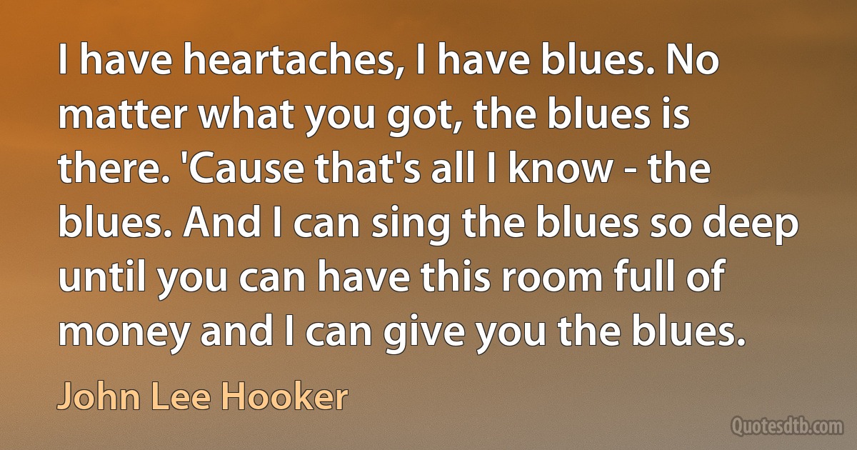 I have heartaches, I have blues. No matter what you got, the blues is there. 'Cause that's all I know - the blues. And I can sing the blues so deep until you can have this room full of money and I can give you the blues. (John Lee Hooker)