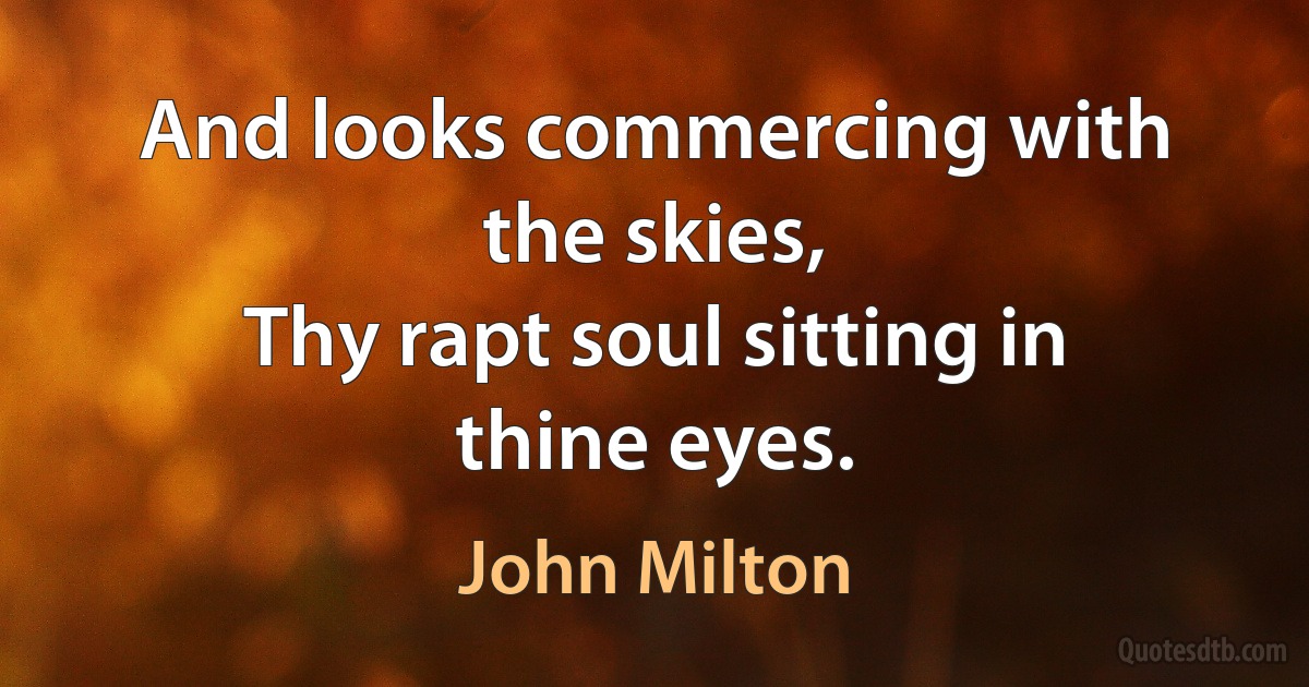 And looks commercing with the skies,
Thy rapt soul sitting in thine eyes. (John Milton)