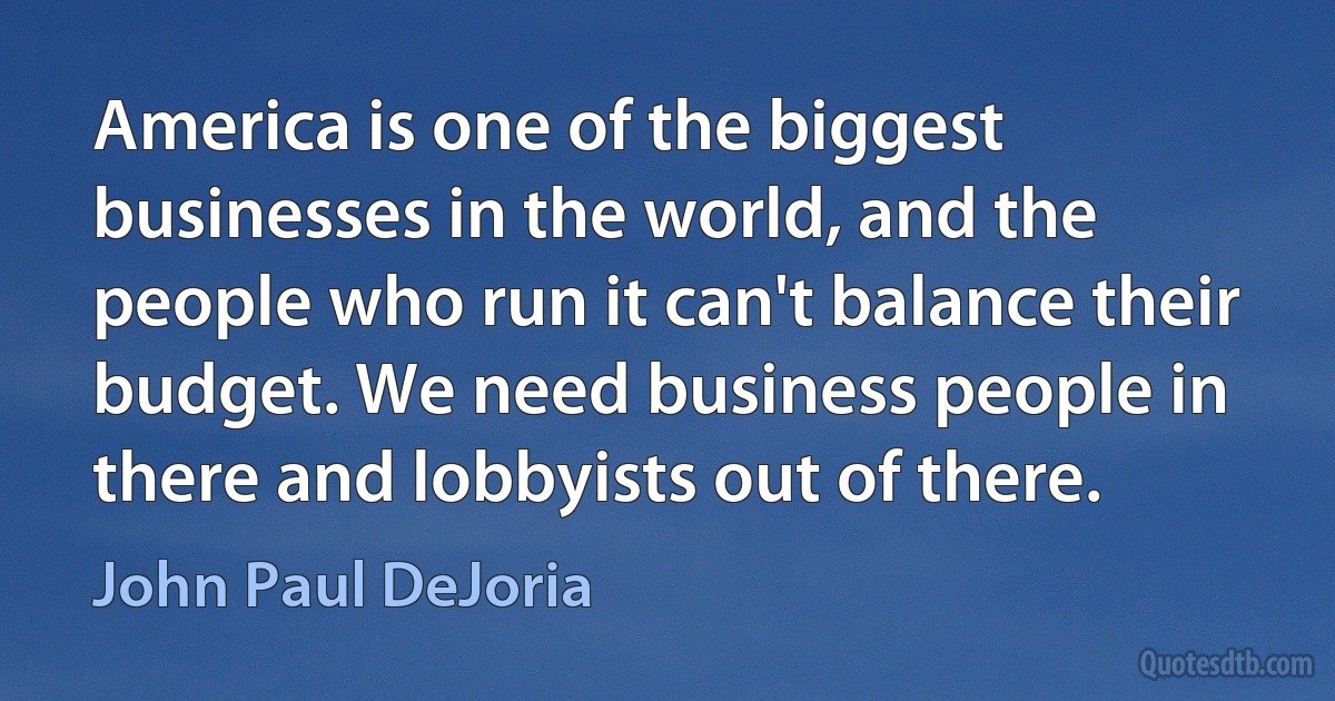 America is one of the biggest businesses in the world, and the people who run it can't balance their budget. We need business people in there and lobbyists out of there. (John Paul DeJoria)