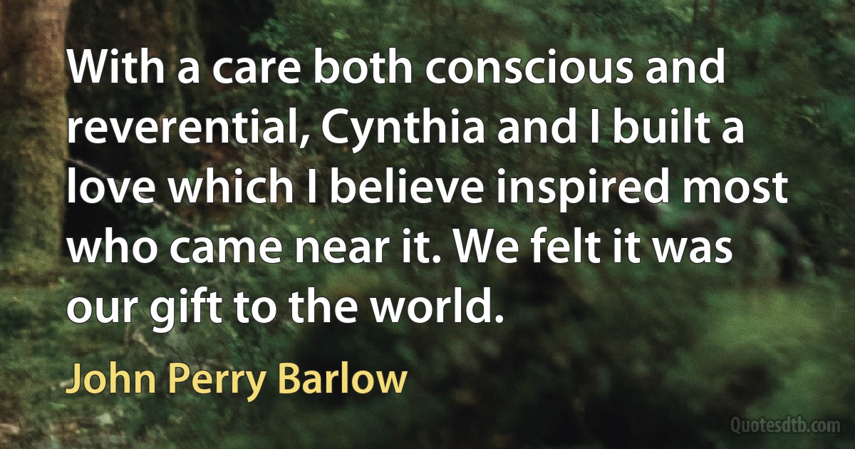 With a care both conscious and reverential, Cynthia and I built a love which I believe inspired most who came near it. We felt it was our gift to the world. (John Perry Barlow)