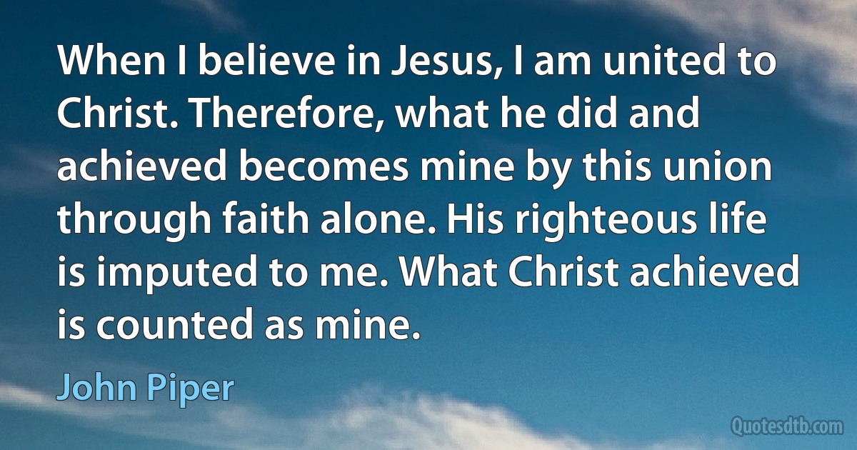 When I believe in Jesus, I am united to Christ. Therefore, what he did and achieved becomes mine by this union through faith alone. His righteous life is imputed to me. What Christ achieved is counted as mine. (John Piper)