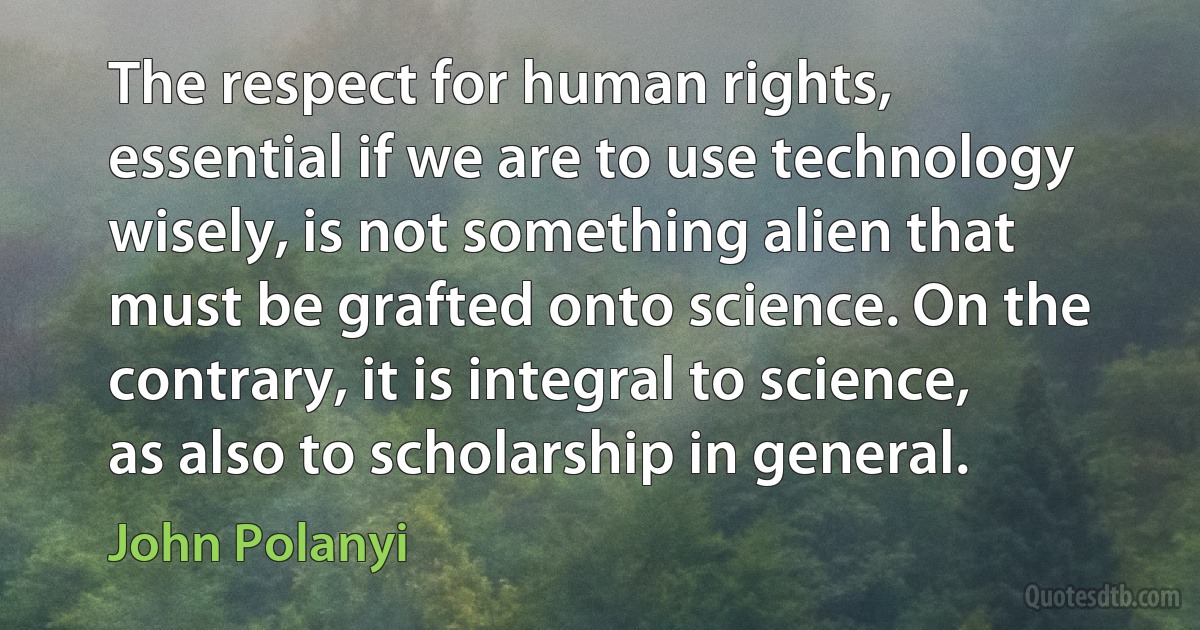 The respect for human rights, essential if we are to use technology wisely, is not something alien that must be grafted onto science. On the contrary, it is integral to science, as also to scholarship in general. (John Polanyi)