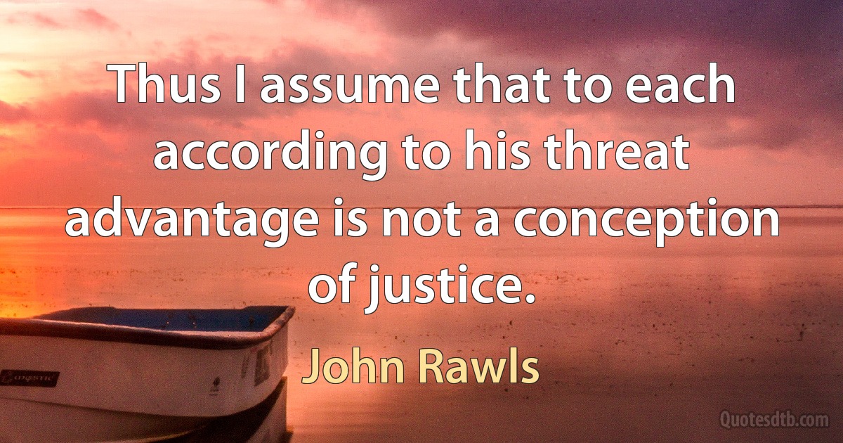 Thus I assume that to each according to his threat advantage is not a conception of justice. (John Rawls)