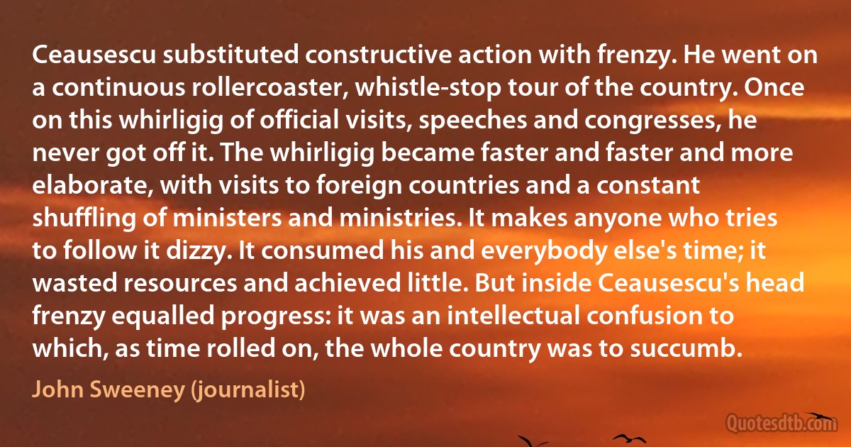 Ceausescu substituted constructive action with frenzy. He went on a continuous rollercoaster, whistle-stop tour of the country. Once on this whirligig of official visits, speeches and congresses, he never got off it. The whirligig became faster and faster and more elaborate, with visits to foreign countries and a constant shuffling of ministers and ministries. It makes anyone who tries to follow it dizzy. It consumed his and everybody else's time; it wasted resources and achieved little. But inside Ceausescu's head frenzy equalled progress: it was an intellectual confusion to which, as time rolled on, the whole country was to succumb. (John Sweeney (journalist))