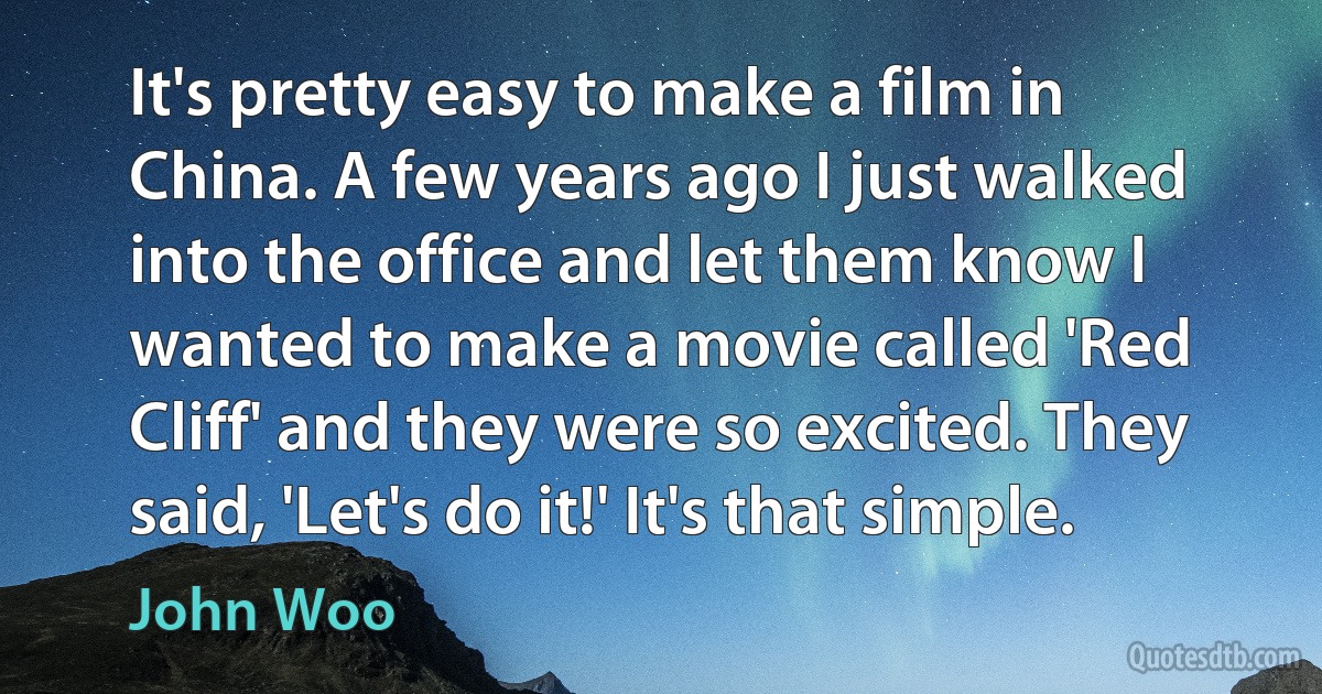 It's pretty easy to make a film in China. A few years ago I just walked into the office and let them know I wanted to make a movie called 'Red Cliff' and they were so excited. They said, 'Let's do it!' It's that simple. (John Woo)