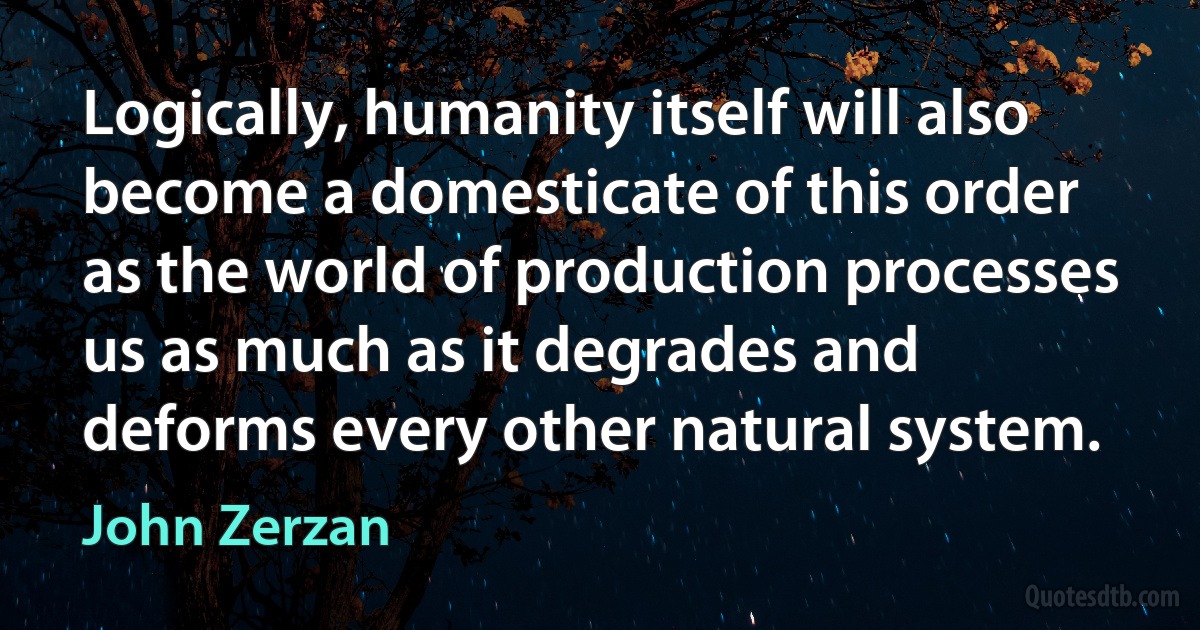 Logically, humanity itself will also become a domesticate of this order as the world of production processes us as much as it degrades and deforms every other natural system. (John Zerzan)