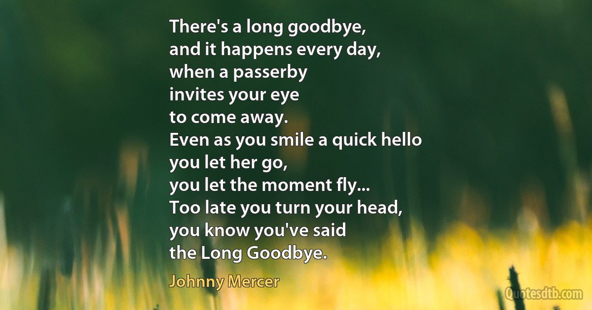 There's a long goodbye,
and it happens every day,
when a passerby
invites your eye
to come away.
Even as you smile a quick hello
you let her go,
you let the moment fly...
Too late you turn your head,
you know you've said
the Long Goodbye. (Johnny Mercer)