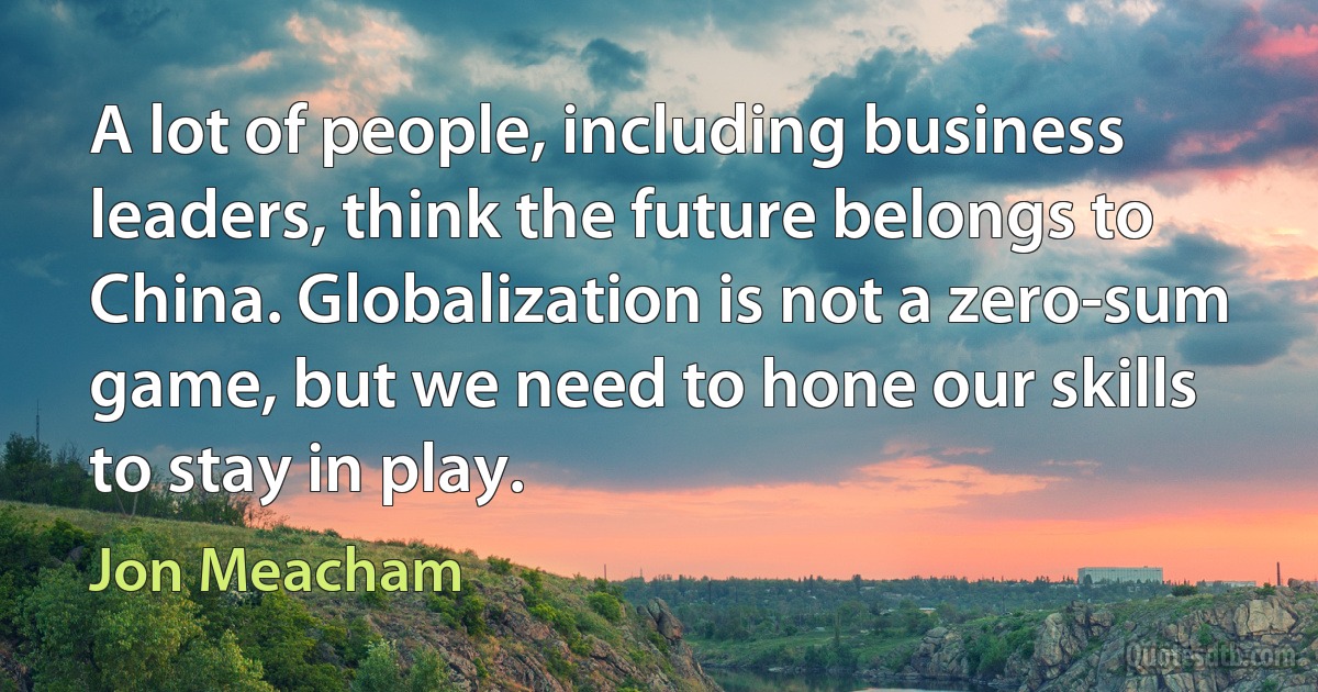 A lot of people, including business leaders, think the future belongs to China. Globalization is not a zero-sum game, but we need to hone our skills to stay in play. (Jon Meacham)