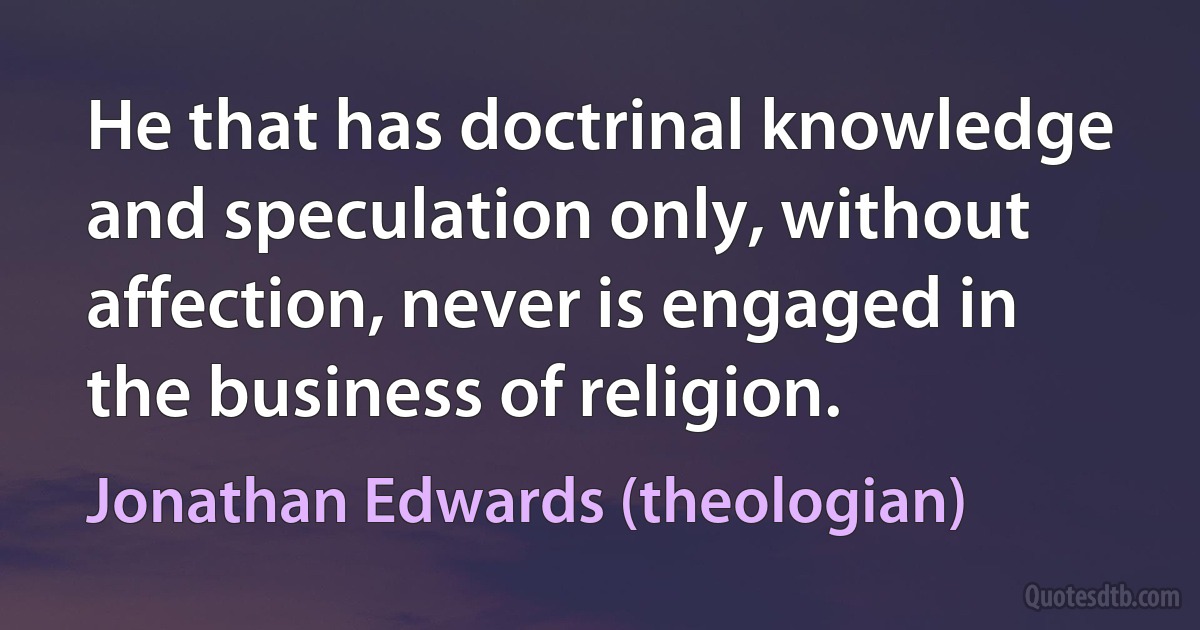 He that has doctrinal knowledge and speculation only, without affection, never is engaged in the business of religion. (Jonathan Edwards (theologian))