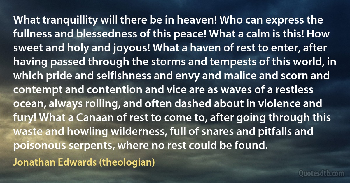 What tranquillity will there be in heaven! Who can express the fullness and blessedness of this peace! What a calm is this! How sweet and holy and joyous! What a haven of rest to enter, after having passed through the storms and tempests of this world, in which pride and selfishness and envy and malice and scorn and contempt and contention and vice are as waves of a restless ocean, always rolling, and often dashed about in violence and fury! What a Canaan of rest to come to, after going through this waste and howling wilderness, full of snares and pitfalls and poisonous serpents, where no rest could be found. (Jonathan Edwards (theologian))