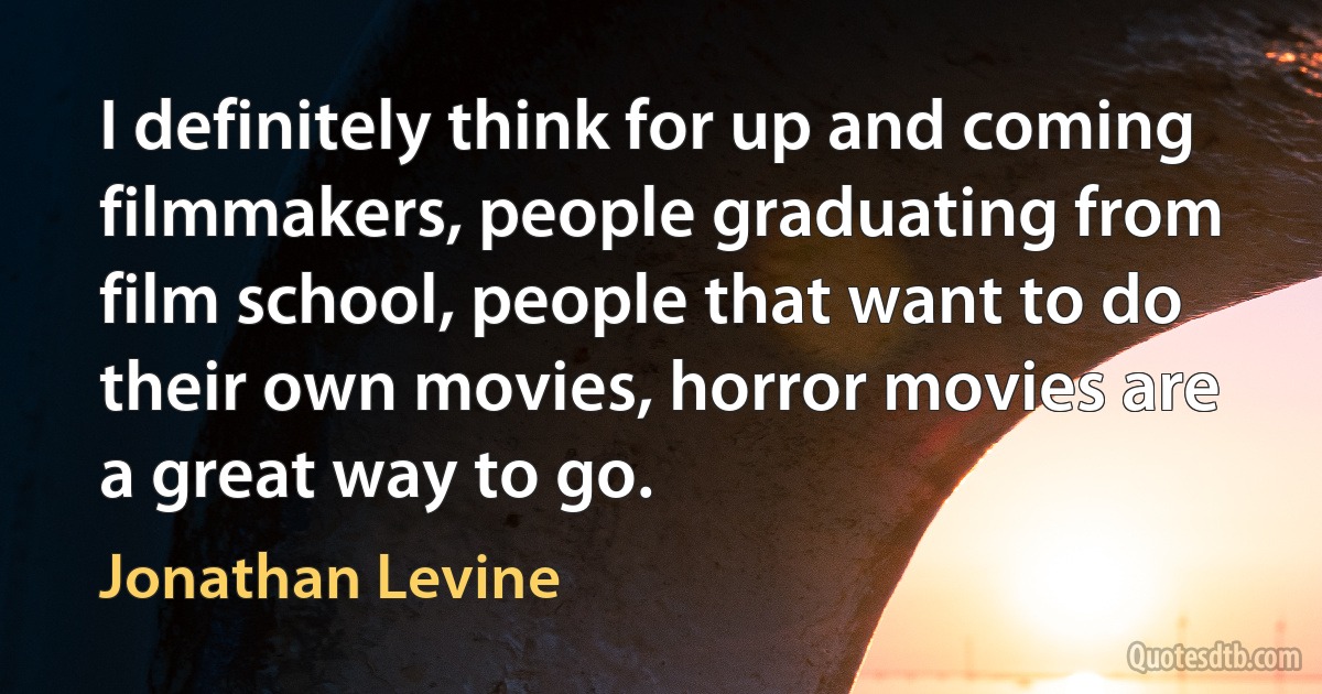 I definitely think for up and coming filmmakers, people graduating from film school, people that want to do their own movies, horror movies are a great way to go. (Jonathan Levine)