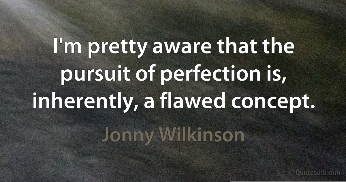 I'm pretty aware that the pursuit of perfection is, inherently, a flawed concept. (Jonny Wilkinson)