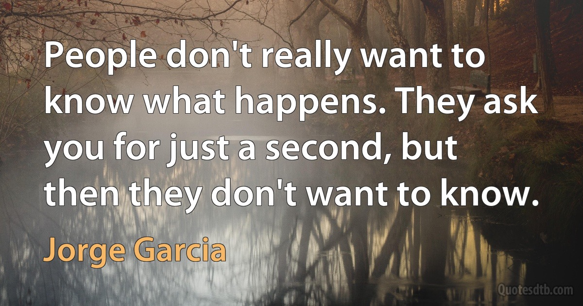 People don't really want to know what happens. They ask you for just a second, but then they don't want to know. (Jorge Garcia)