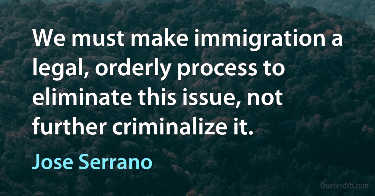 We must make immigration a legal, orderly process to eliminate this issue, not further criminalize it. (Jose Serrano)