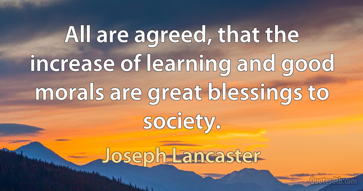 All are agreed, that the increase of learning and good morals are great blessings to society. (Joseph Lancaster)