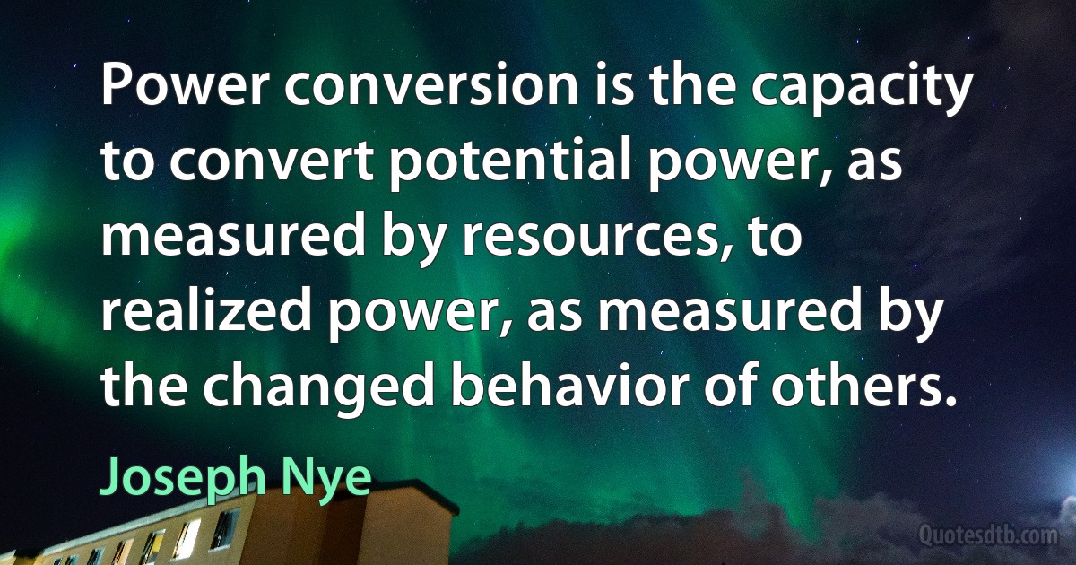 Power conversion is the capacity to convert potential power, as measured by resources, to realized power, as measured by the changed behavior of others. (Joseph Nye)