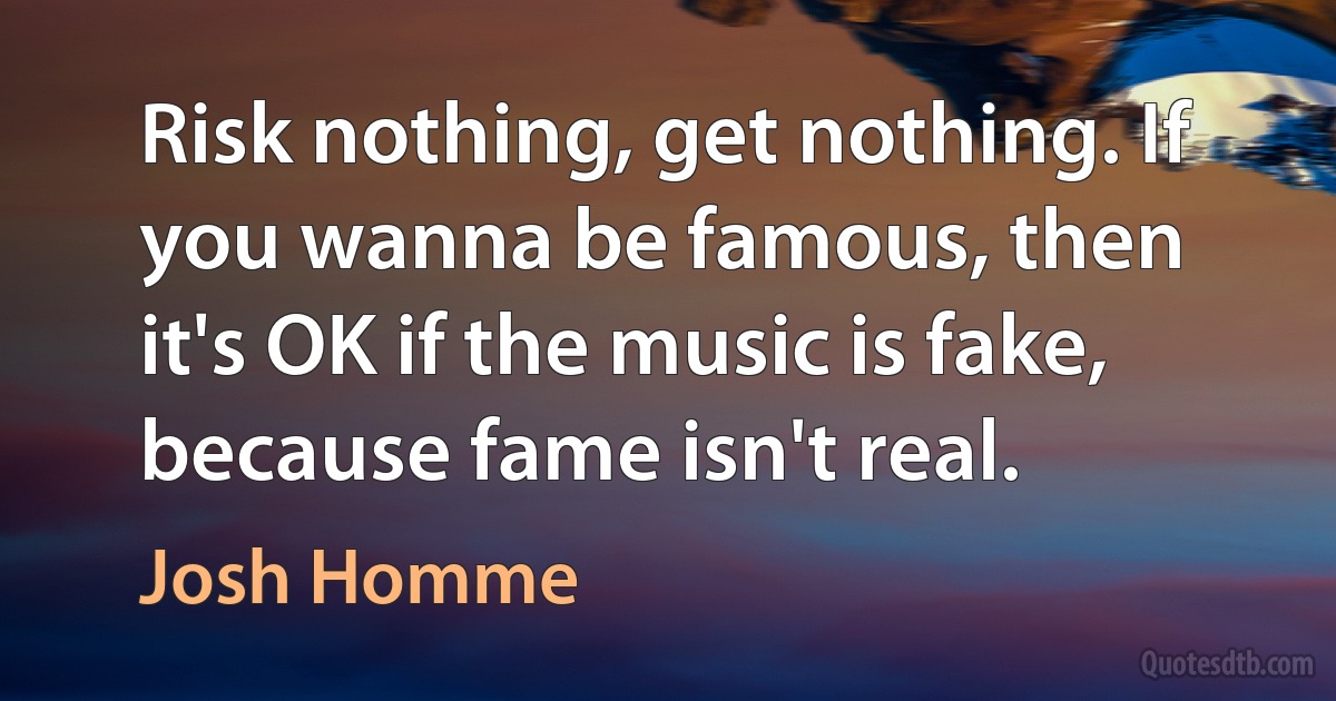 Risk nothing, get nothing. If you wanna be famous, then it's OK if the music is fake, because fame isn't real. (Josh Homme)