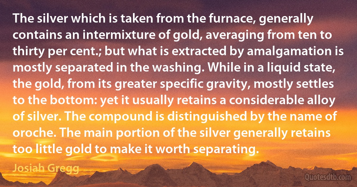 The silver which is taken from the furnace, generally contains an intermixture of gold, averaging from ten to thirty per cent.; but what is extracted by amalgamation is mostly separated in the washing. While in a liquid state, the gold, from its greater specific gravity, mostly settles to the bottom: yet it usually retains a considerable alloy of silver. The compound is distinguished by the name of oroche. The main portion of the silver generally retains too little gold to make it worth separating. (Josiah Gregg)