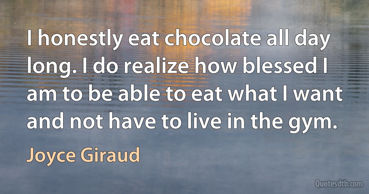 I honestly eat chocolate all day long. I do realize how blessed I am to be able to eat what I want and not have to live in the gym. (Joyce Giraud)