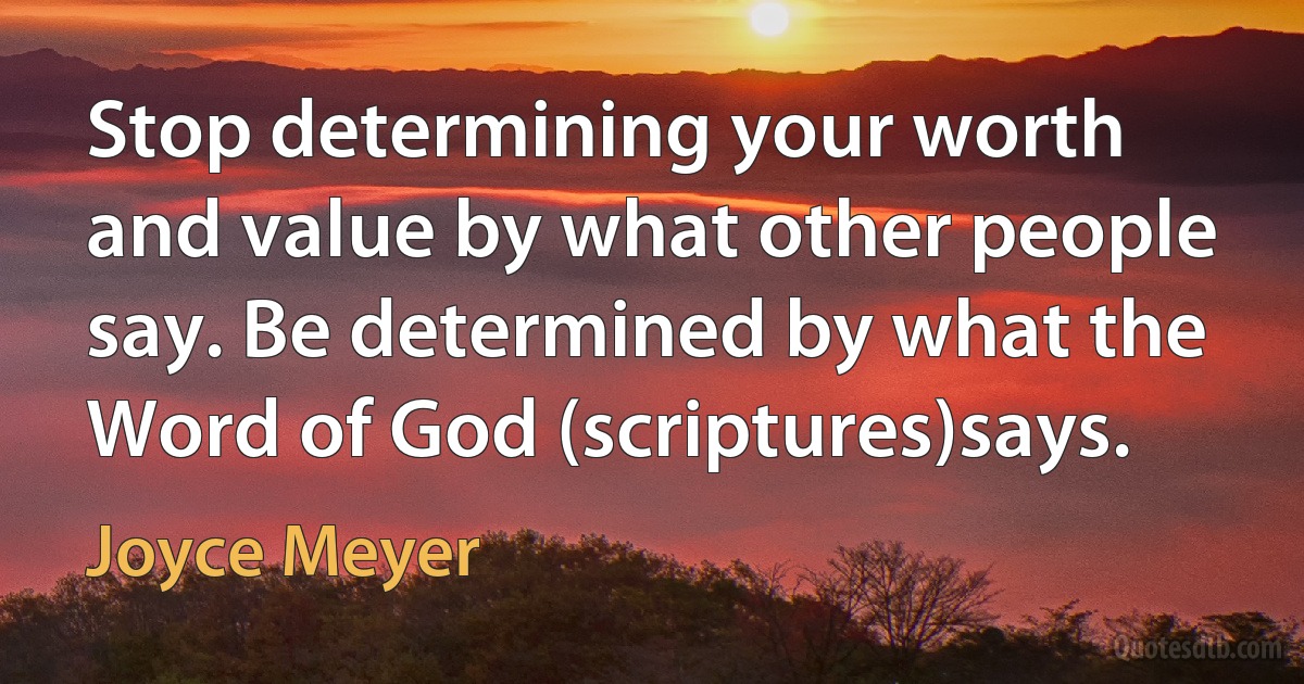 Stop determining your worth and value by what other people say. Be determined by what the Word of God (scriptures)says. (Joyce Meyer)