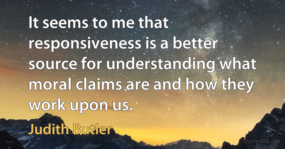 It seems to me that responsiveness is a better source for understanding what moral claims are and how they work upon us. (Judith Butler)