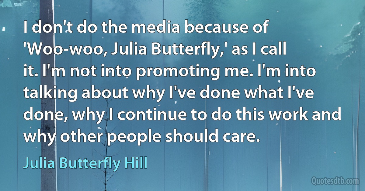 I don't do the media because of 'Woo-woo, Julia Butterfly,' as I call it. I'm not into promoting me. I'm into talking about why I've done what I've done, why I continue to do this work and why other people should care. (Julia Butterfly Hill)