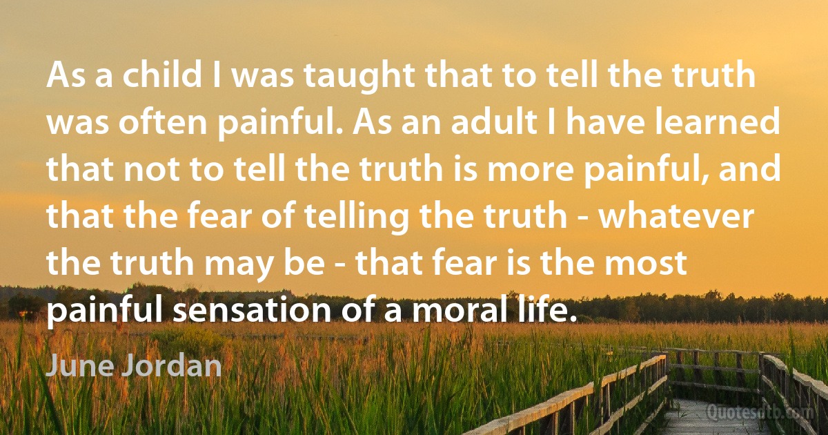 As a child I was taught that to tell the truth was often painful. As an adult I have learned that not to tell the truth is more painful, and that the fear of telling the truth - whatever the truth may be - that fear is the most painful sensation of a moral life. (June Jordan)