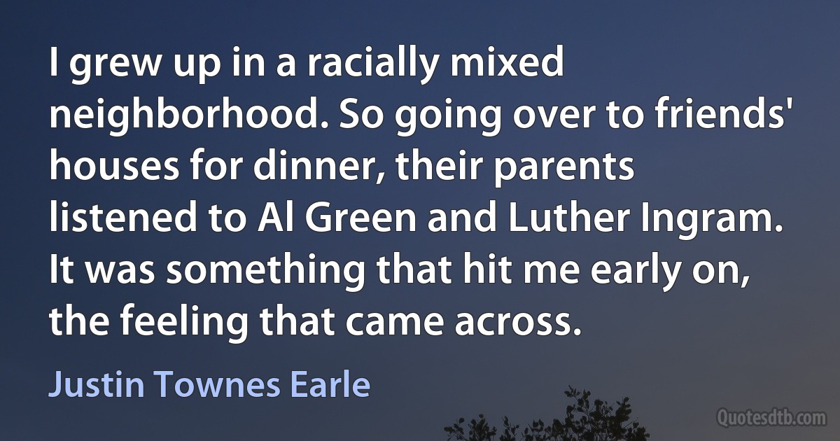 I grew up in a racially mixed neighborhood. So going over to friends' houses for dinner, their parents listened to Al Green and Luther Ingram. It was something that hit me early on, the feeling that came across. (Justin Townes Earle)