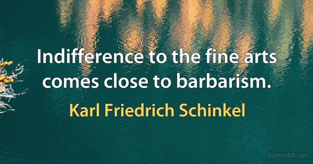 Indifference to the fine arts comes close to barbarism. (Karl Friedrich Schinkel)