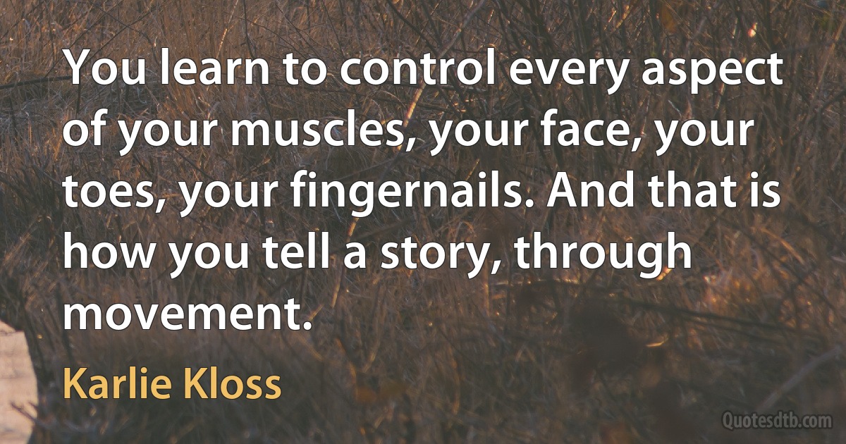 You learn to control every aspect of your muscles, your face, your toes, your fingernails. And that is how you tell a story, through movement. (Karlie Kloss)