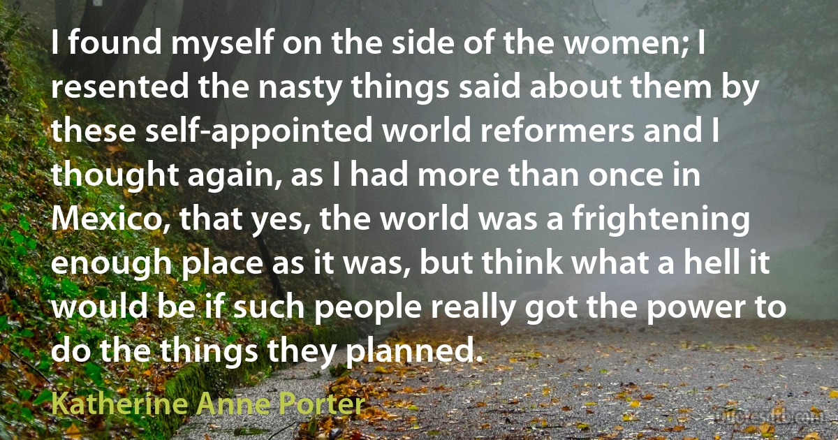 I found myself on the side of the women; I resented the nasty things said about them by these self-appointed world reformers and I thought again, as I had more than once in Mexico, that yes, the world was a frightening enough place as it was, but think what a hell it would be if such people really got the power to do the things they planned. (Katherine Anne Porter)