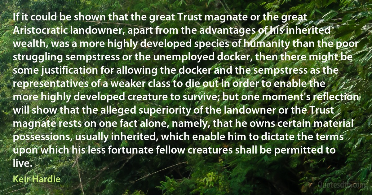 If it could be shown that the great Trust magnate or the great Aristocratic landowner, apart from the advantages of his inherited wealth, was a more highly developed species of humanity than the poor struggling sempstress or the unemployed docker, then there might be some justification for allowing the docker and the sempstress as the representatives of a weaker class to die out in order to enable the more highly developed creature to survive; but one moment's reflection will show that the alleged superiority of the landowner or the Trust magnate rests on one fact alone, namely, that he owns certain material possessions, usually inherited, which enable him to dictate the terms upon which his less fortunate fellow creatures shall be permitted to live. (Keir Hardie)