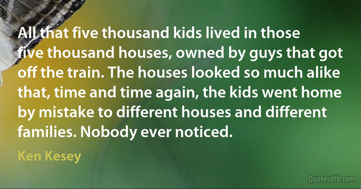 All that five thousand kids lived in those five thousand houses, owned by guys that got off the train. The houses looked so much alike that, time and time again, the kids went home by mistake to different houses and different families. Nobody ever noticed. (Ken Kesey)