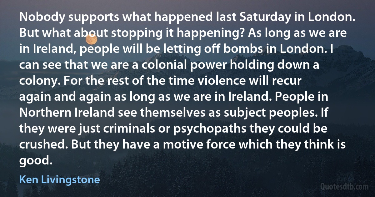 Nobody supports what happened last Saturday in London. But what about stopping it happening? As long as we are in Ireland, people will be letting off bombs in London. I can see that we are a colonial power holding down a colony. For the rest of the time violence will recur again and again as long as we are in Ireland. People in Northern Ireland see themselves as subject peoples. If they were just criminals or psychopaths they could be crushed. But they have a motive force which they think is good. (Ken Livingstone)