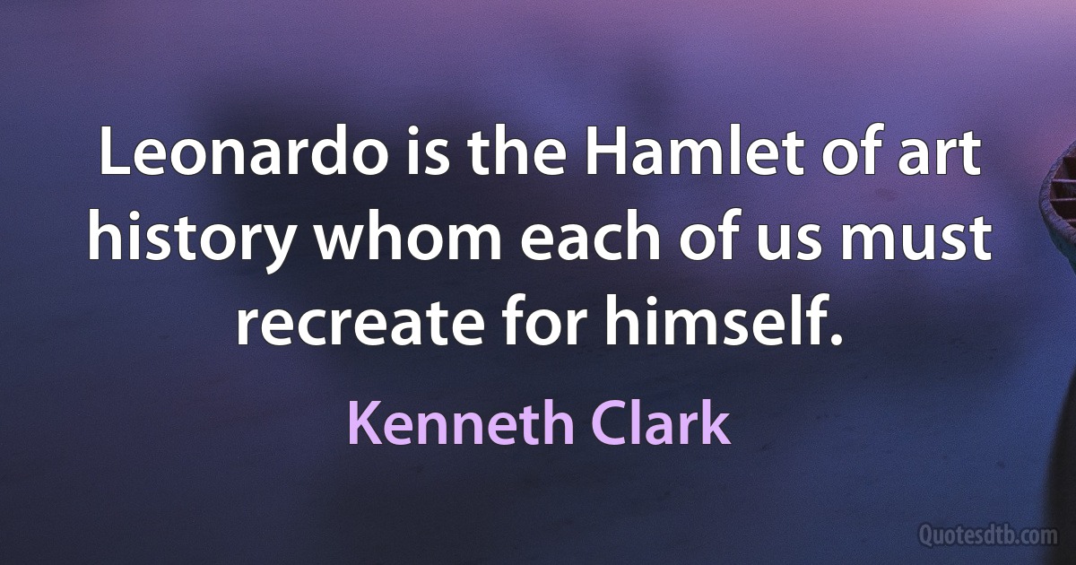 Leonardo is the Hamlet of art history whom each of us must recreate for himself. (Kenneth Clark)