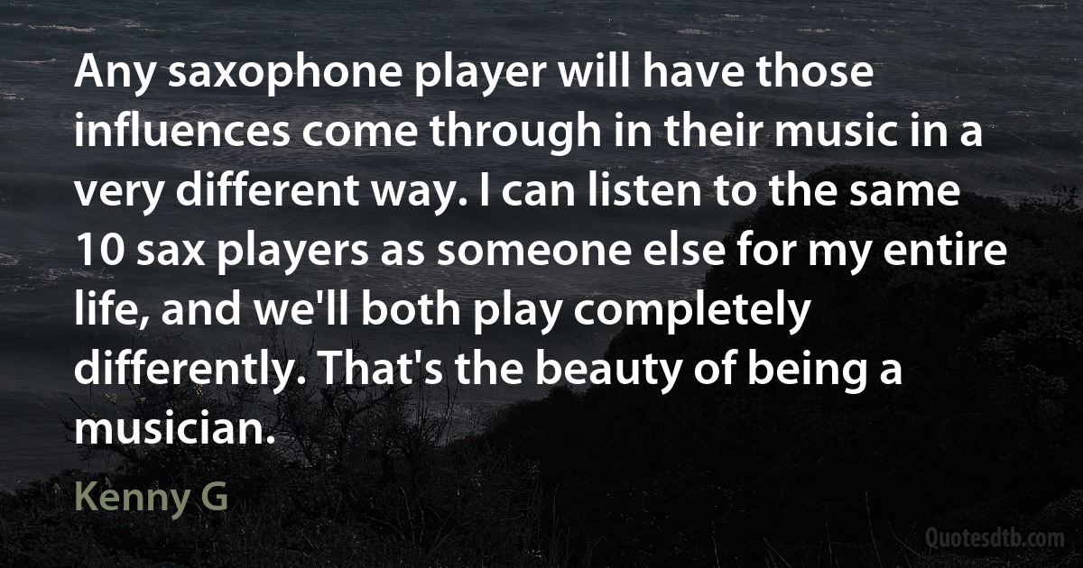 Any saxophone player will have those influences come through in their music in a very different way. I can listen to the same 10 sax players as someone else for my entire life, and we'll both play completely differently. That's the beauty of being a musician. (Kenny G)