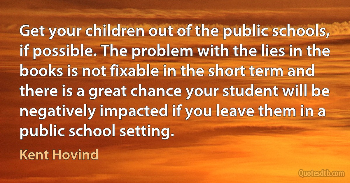 Get your children out of the public schools, if possible. The problem with the lies in the books is not fixable in the short term and there is a great chance your student will be negatively impacted if you leave them in a public school setting. (Kent Hovind)