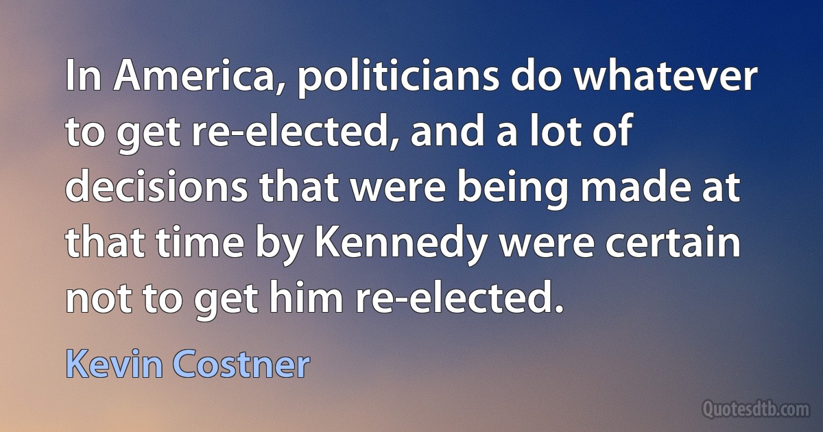 In America, politicians do whatever to get re-elected, and a lot of decisions that were being made at that time by Kennedy were certain not to get him re-elected. (Kevin Costner)