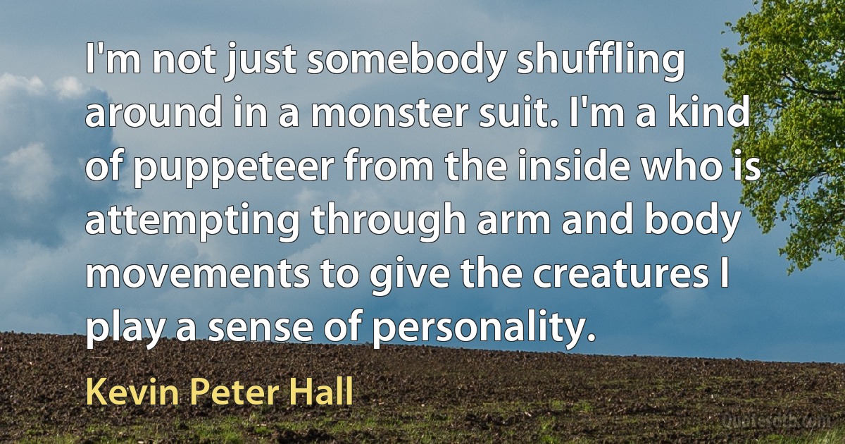 I'm not just somebody shuffling around in a monster suit. I'm a kind of puppeteer from the inside who is attempting through arm and body movements to give the creatures I play a sense of personality. (Kevin Peter Hall)