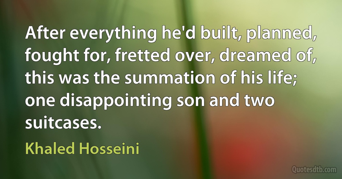 After everything he'd built, planned, fought for, fretted over, dreamed of, this was the summation of his life; one disappointing son and two suitcases. (Khaled Hosseini)